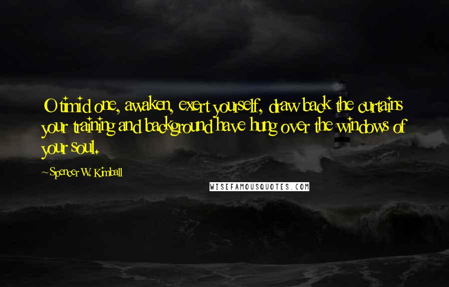 Spencer W. Kimball Quotes: O timid one, awaken, exert yourself, draw back the curtains your training and background have hung over the windows of your soul.