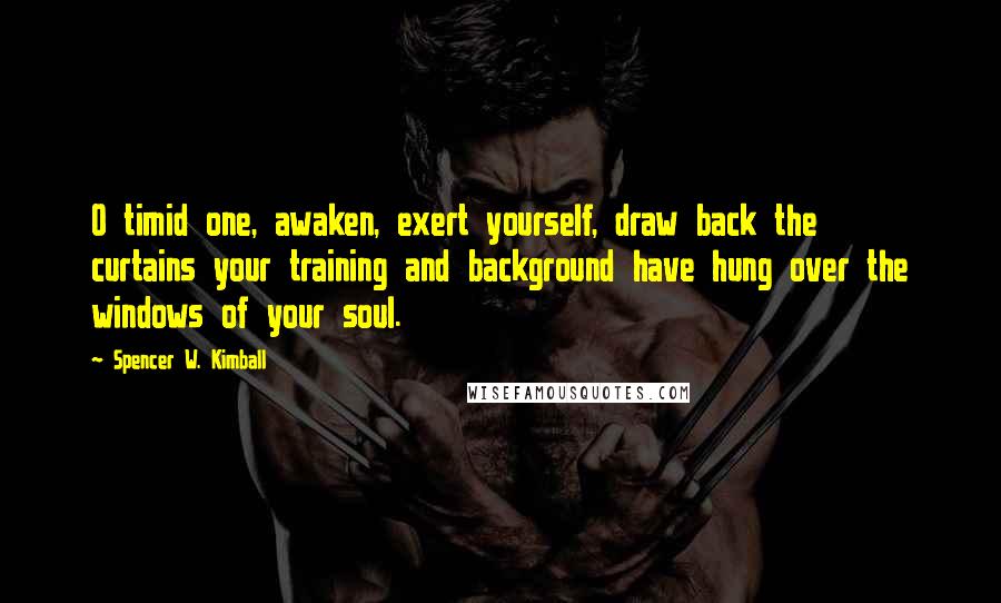 Spencer W. Kimball Quotes: O timid one, awaken, exert yourself, draw back the curtains your training and background have hung over the windows of your soul.