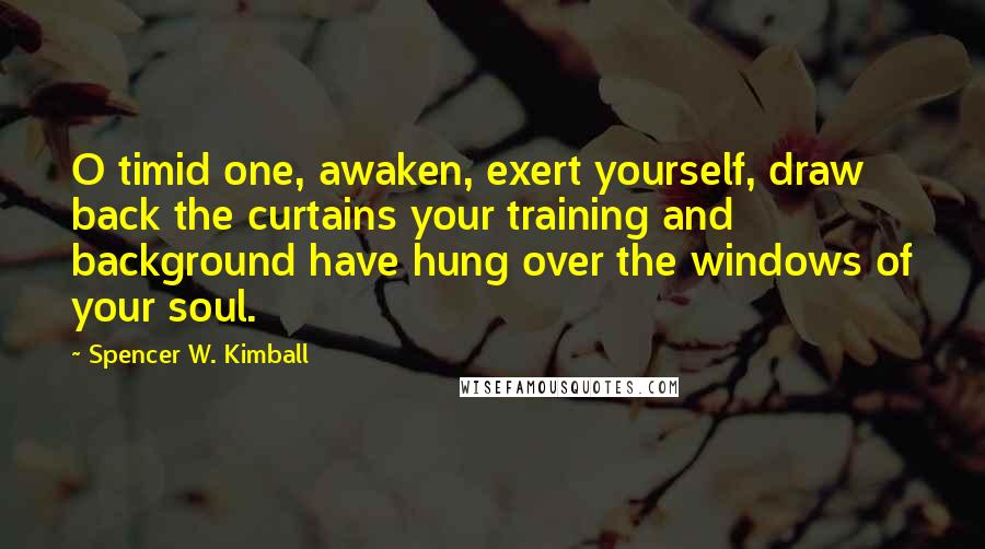 Spencer W. Kimball Quotes: O timid one, awaken, exert yourself, draw back the curtains your training and background have hung over the windows of your soul.