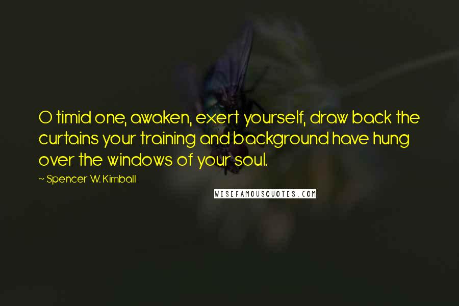 Spencer W. Kimball Quotes: O timid one, awaken, exert yourself, draw back the curtains your training and background have hung over the windows of your soul.