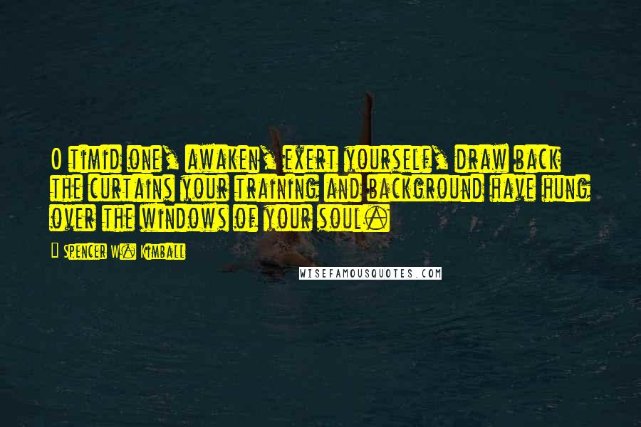 Spencer W. Kimball Quotes: O timid one, awaken, exert yourself, draw back the curtains your training and background have hung over the windows of your soul.