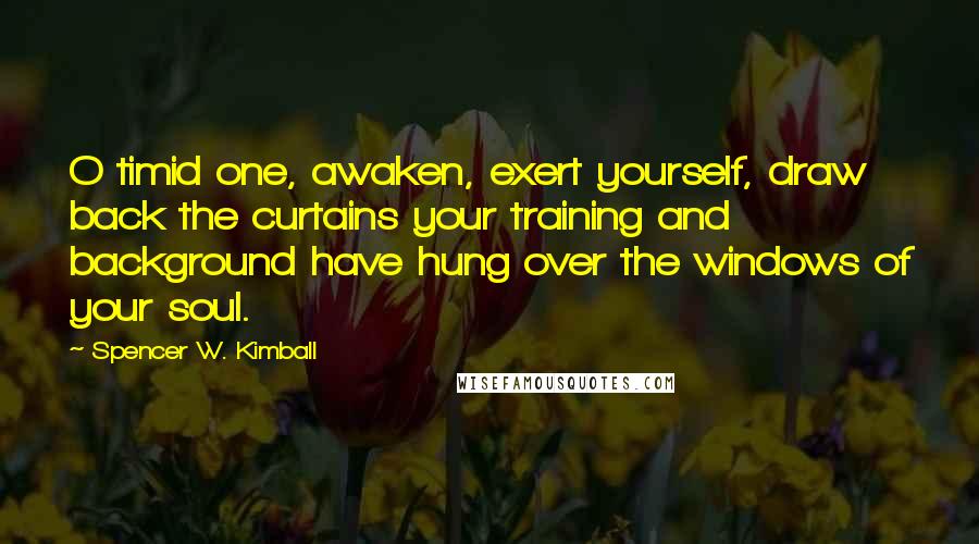 Spencer W. Kimball Quotes: O timid one, awaken, exert yourself, draw back the curtains your training and background have hung over the windows of your soul.