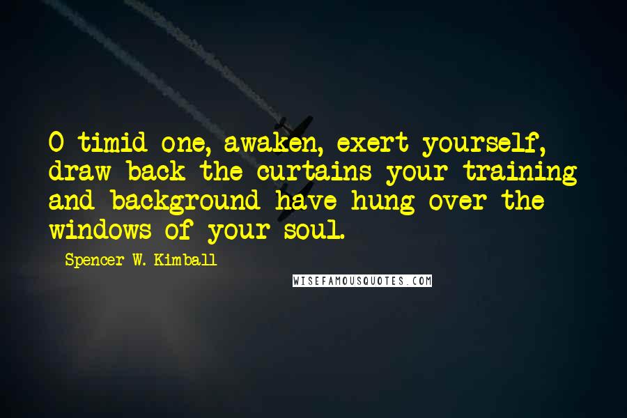Spencer W. Kimball Quotes: O timid one, awaken, exert yourself, draw back the curtains your training and background have hung over the windows of your soul.
