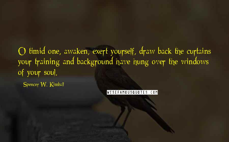 Spencer W. Kimball Quotes: O timid one, awaken, exert yourself, draw back the curtains your training and background have hung over the windows of your soul.