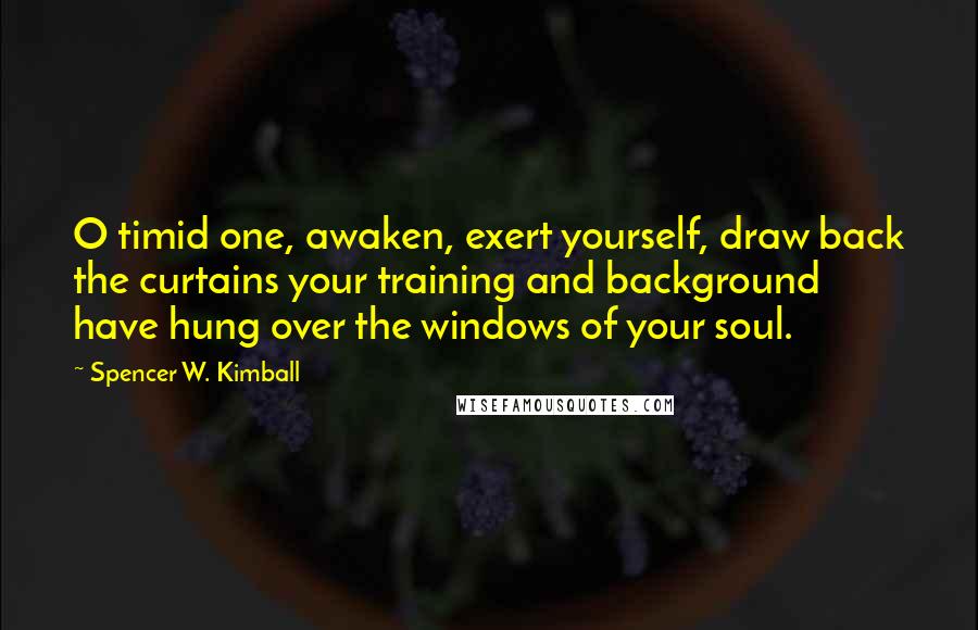 Spencer W. Kimball Quotes: O timid one, awaken, exert yourself, draw back the curtains your training and background have hung over the windows of your soul.