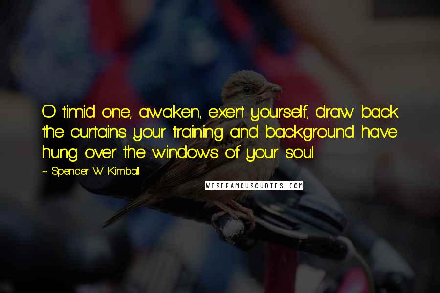 Spencer W. Kimball Quotes: O timid one, awaken, exert yourself, draw back the curtains your training and background have hung over the windows of your soul.