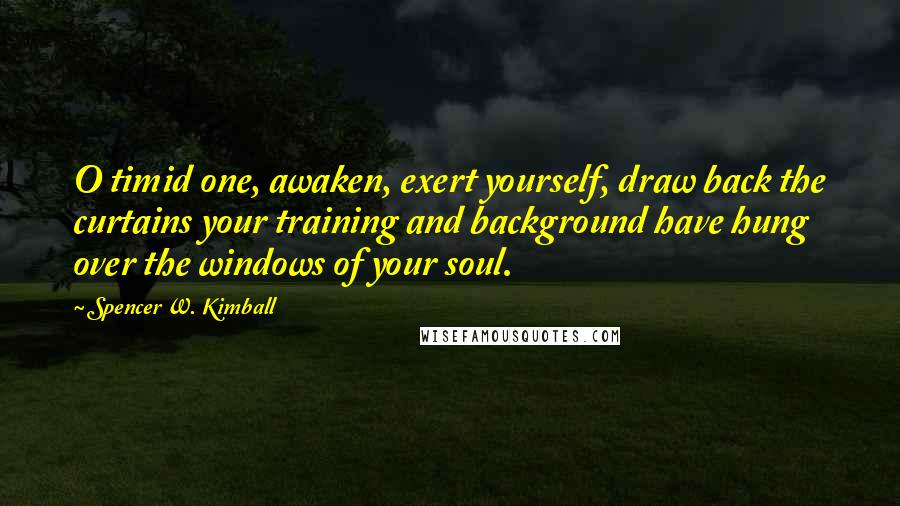Spencer W. Kimball Quotes: O timid one, awaken, exert yourself, draw back the curtains your training and background have hung over the windows of your soul.
