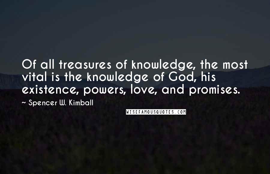 Spencer W. Kimball Quotes: Of all treasures of knowledge, the most vital is the knowledge of God, his existence, powers, love, and promises.