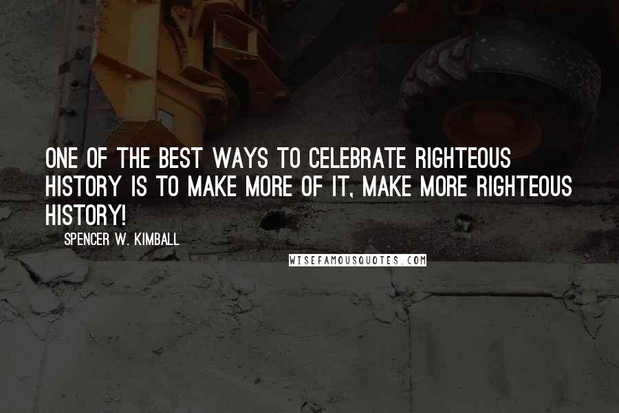 Spencer W. Kimball Quotes: One of the best ways to celebrate righteous history is to make more of it, make more righteous history!