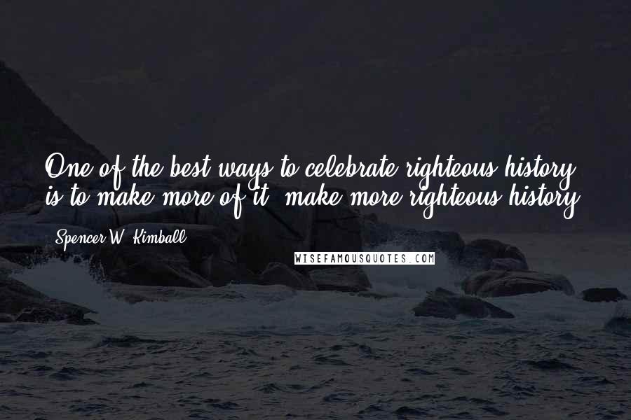 Spencer W. Kimball Quotes: One of the best ways to celebrate righteous history is to make more of it, make more righteous history!