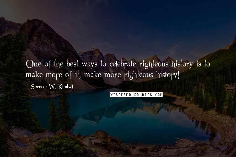 Spencer W. Kimball Quotes: One of the best ways to celebrate righteous history is to make more of it, make more righteous history!