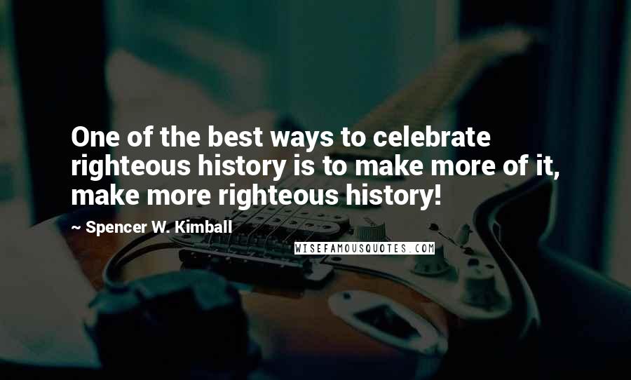 Spencer W. Kimball Quotes: One of the best ways to celebrate righteous history is to make more of it, make more righteous history!