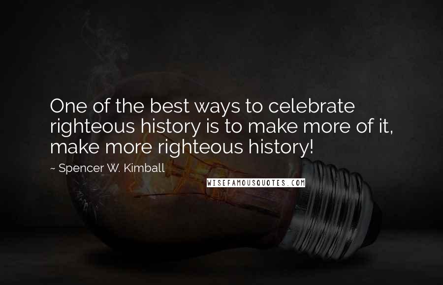 Spencer W. Kimball Quotes: One of the best ways to celebrate righteous history is to make more of it, make more righteous history!