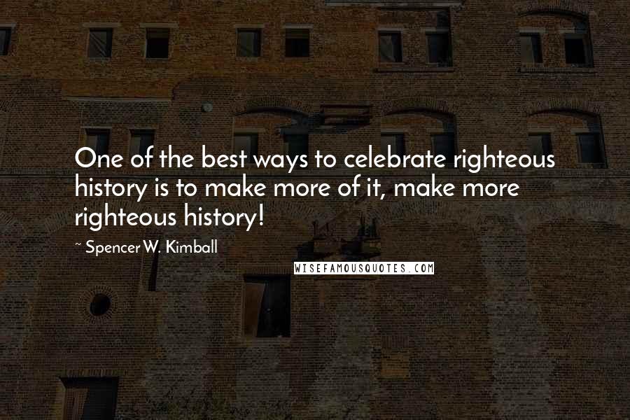 Spencer W. Kimball Quotes: One of the best ways to celebrate righteous history is to make more of it, make more righteous history!