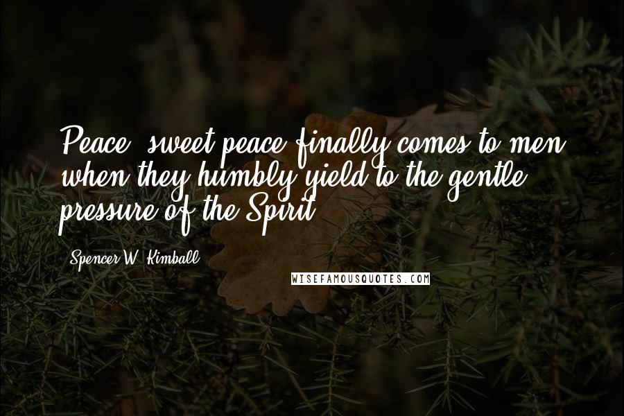Spencer W. Kimball Quotes: Peace, sweet peace finally comes to men when they humbly yield to the gentle pressure of the Spirit.