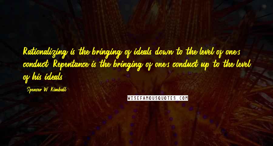 Spencer W. Kimball Quotes: Rationalizing is the bringing of ideals down to the level of one's conduct. Repentance is the bringing of one's conduct up to the level of his ideals.