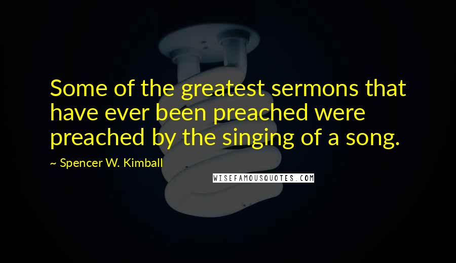 Spencer W. Kimball Quotes: Some of the greatest sermons that have ever been preached were preached by the singing of a song.