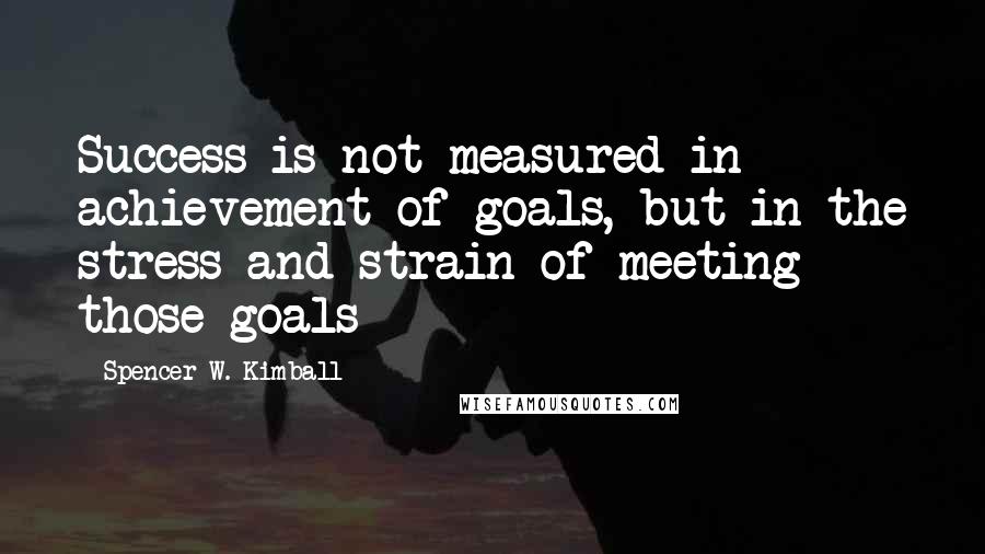 Spencer W. Kimball Quotes: Success is not measured in achievement of goals, but in the stress and strain of meeting those goals