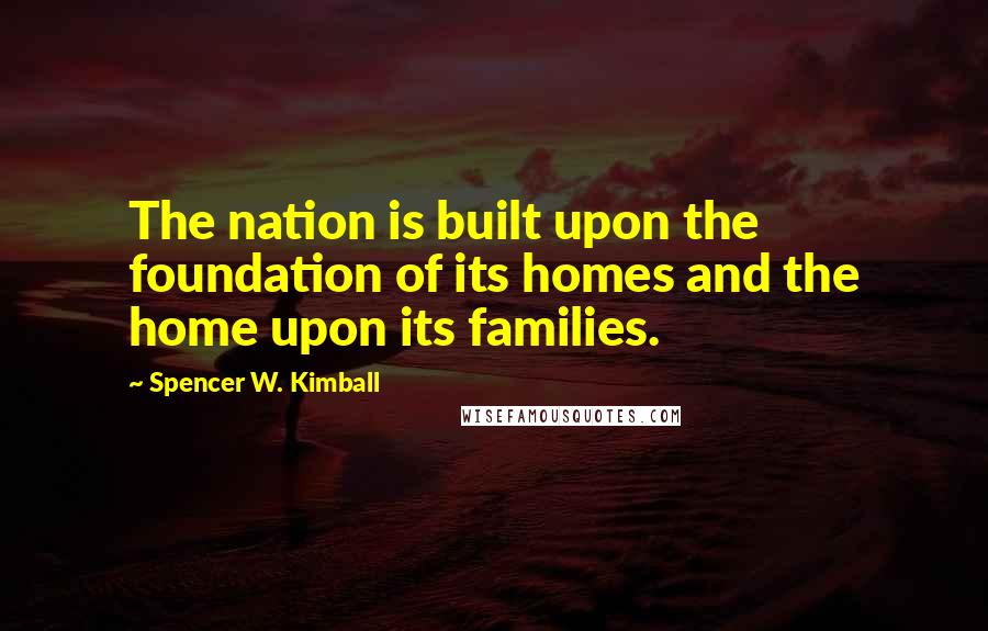 Spencer W. Kimball Quotes: The nation is built upon the foundation of its homes and the home upon its families.