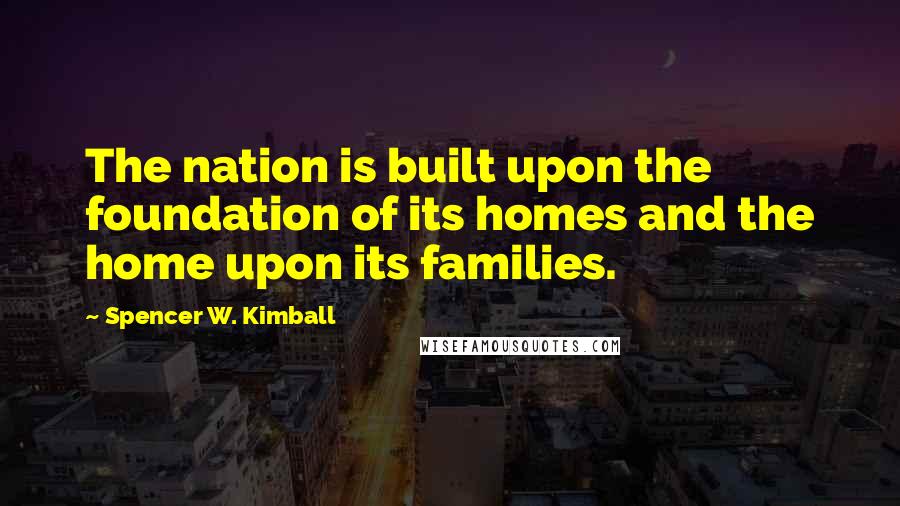 Spencer W. Kimball Quotes: The nation is built upon the foundation of its homes and the home upon its families.