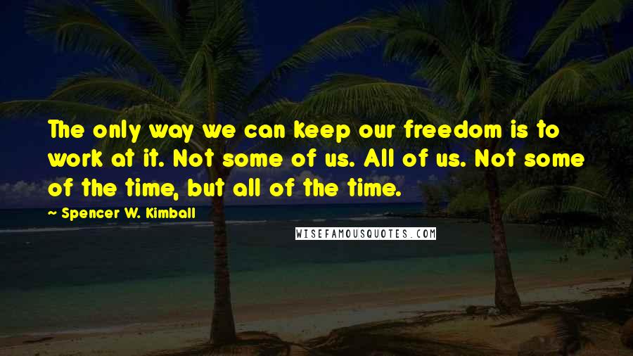 Spencer W. Kimball Quotes: The only way we can keep our freedom is to work at it. Not some of us. All of us. Not some of the time, but all of the time.