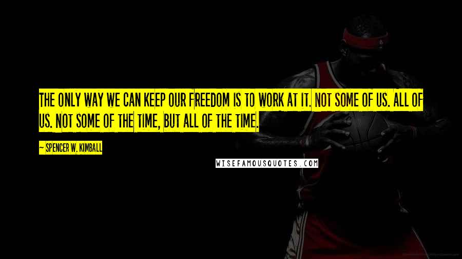 Spencer W. Kimball Quotes: The only way we can keep our freedom is to work at it. Not some of us. All of us. Not some of the time, but all of the time.