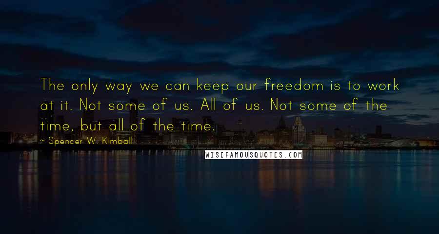 Spencer W. Kimball Quotes: The only way we can keep our freedom is to work at it. Not some of us. All of us. Not some of the time, but all of the time.