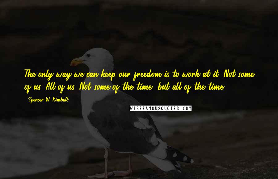 Spencer W. Kimball Quotes: The only way we can keep our freedom is to work at it. Not some of us. All of us. Not some of the time, but all of the time.