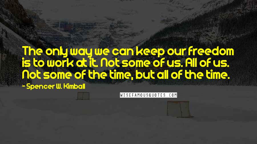 Spencer W. Kimball Quotes: The only way we can keep our freedom is to work at it. Not some of us. All of us. Not some of the time, but all of the time.