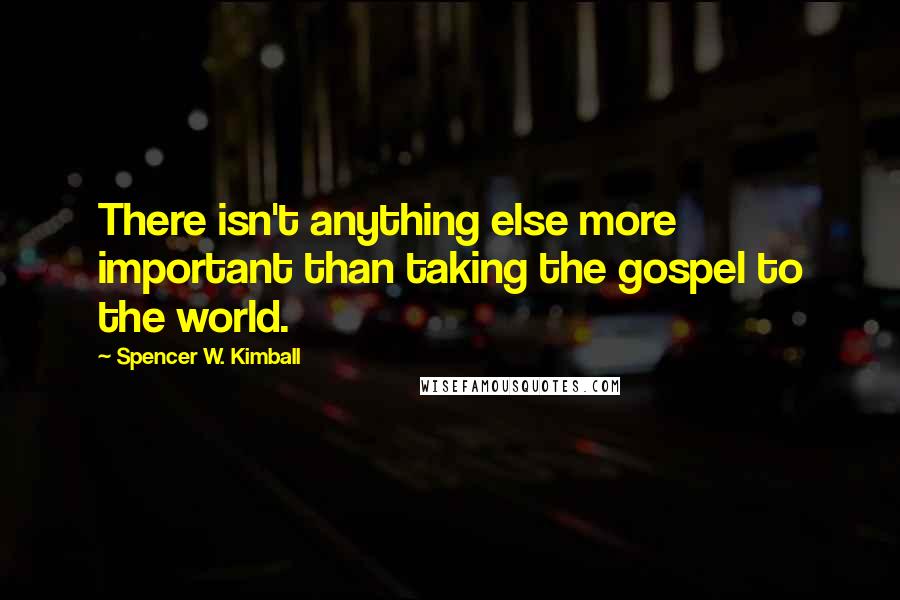 Spencer W. Kimball Quotes: There isn't anything else more important than taking the gospel to the world.