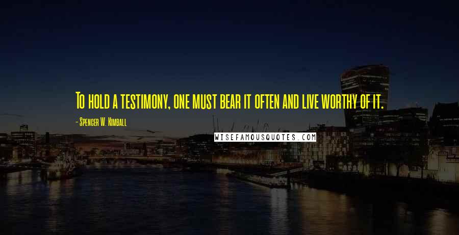 Spencer W. Kimball Quotes: To hold a testimony, one must bear it often and live worthy of it.