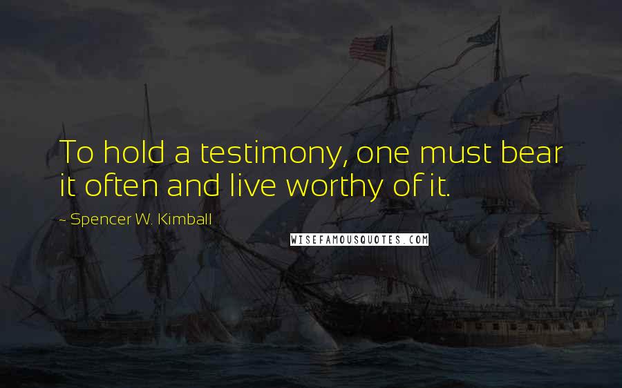 Spencer W. Kimball Quotes: To hold a testimony, one must bear it often and live worthy of it.