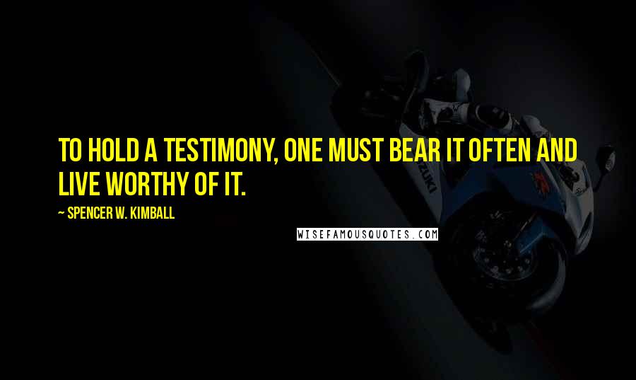 Spencer W. Kimball Quotes: To hold a testimony, one must bear it often and live worthy of it.