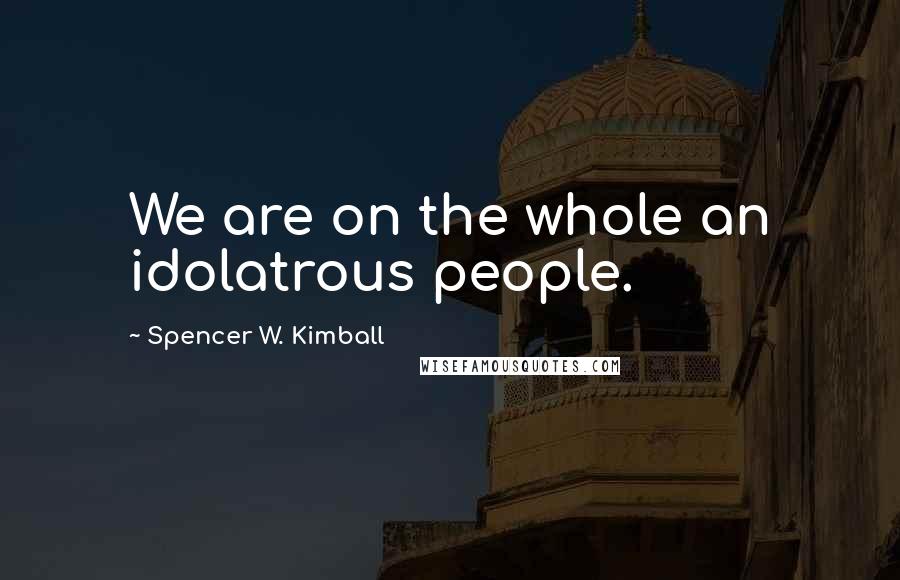 Spencer W. Kimball Quotes: We are on the whole an idolatrous people.