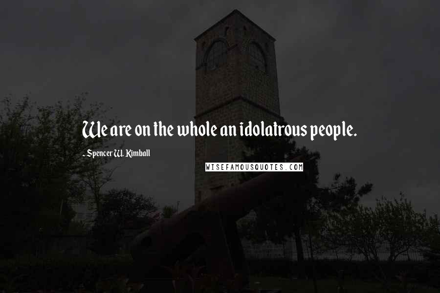 Spencer W. Kimball Quotes: We are on the whole an idolatrous people.