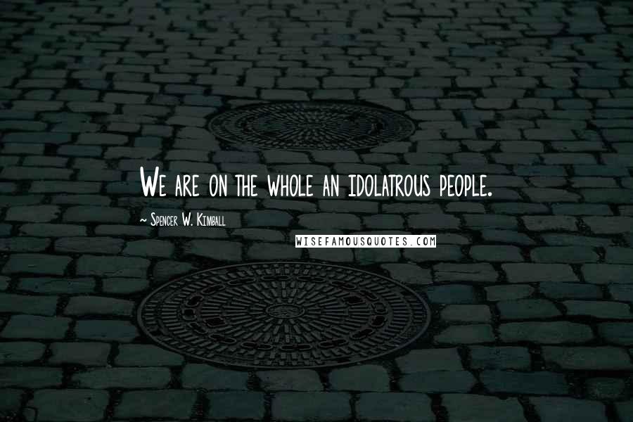 Spencer W. Kimball Quotes: We are on the whole an idolatrous people.