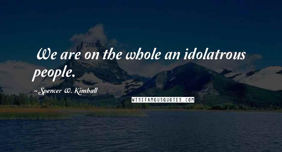 Spencer W. Kimball Quotes: We are on the whole an idolatrous people.