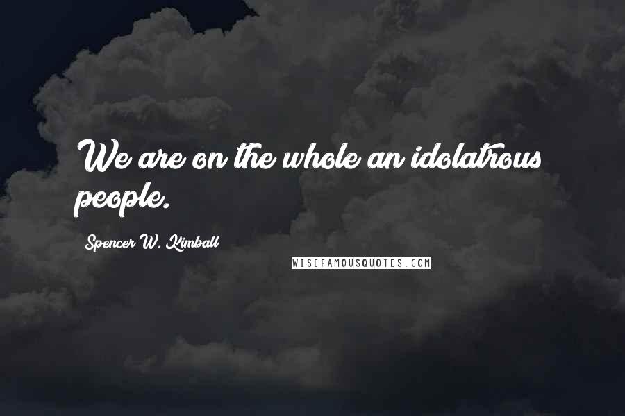 Spencer W. Kimball Quotes: We are on the whole an idolatrous people.
