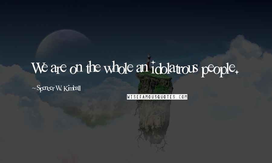 Spencer W. Kimball Quotes: We are on the whole an idolatrous people.