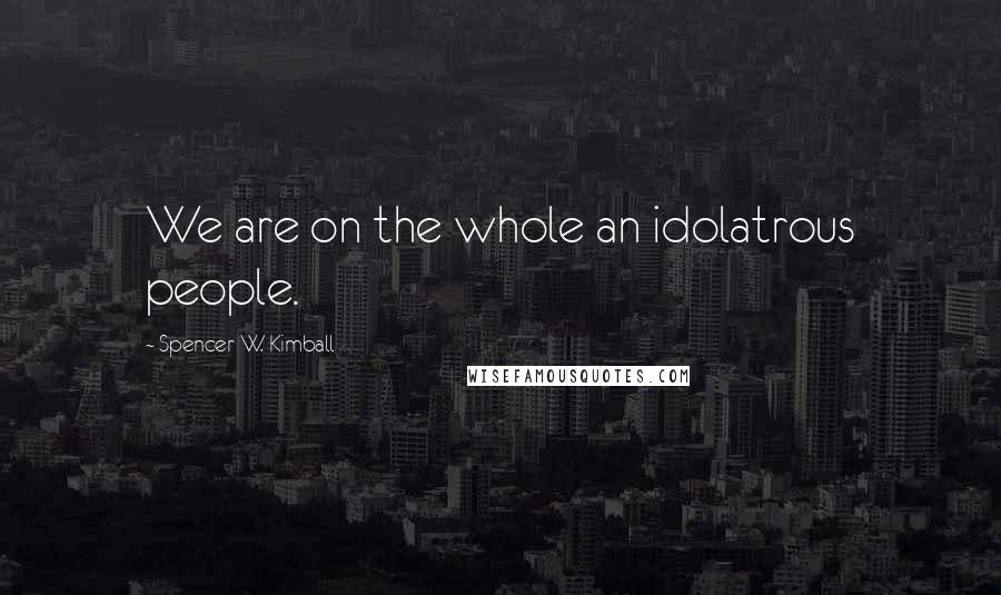 Spencer W. Kimball Quotes: We are on the whole an idolatrous people.