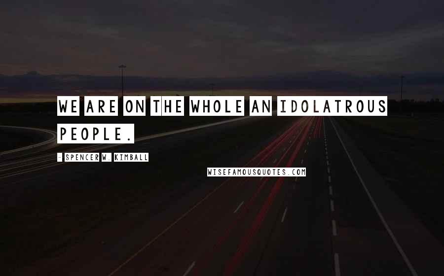 Spencer W. Kimball Quotes: We are on the whole an idolatrous people.