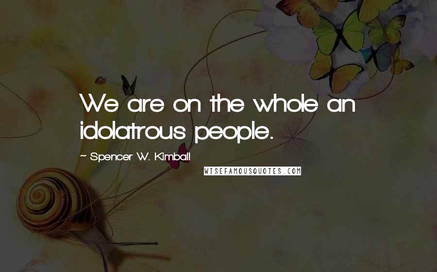 Spencer W. Kimball Quotes: We are on the whole an idolatrous people.