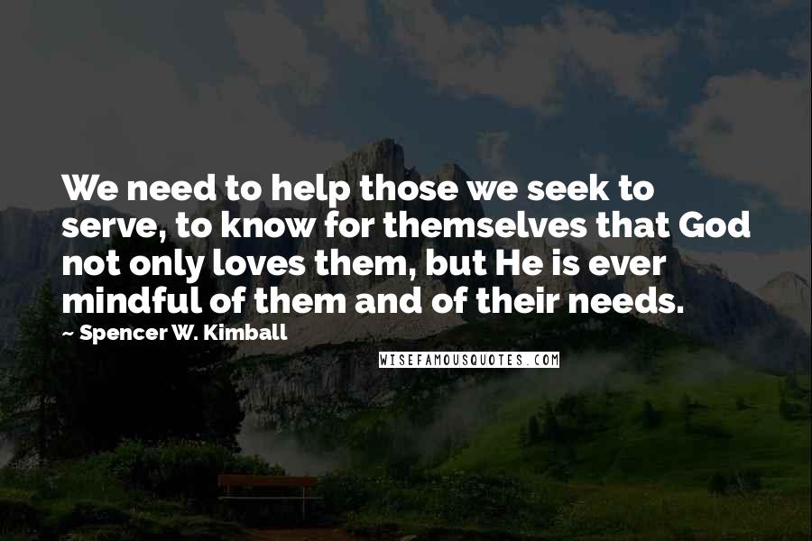 Spencer W. Kimball Quotes: We need to help those we seek to serve, to know for themselves that God not only loves them, but He is ever mindful of them and of their needs.