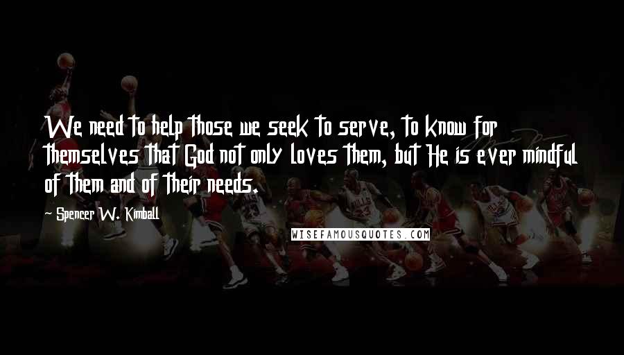 Spencer W. Kimball Quotes: We need to help those we seek to serve, to know for themselves that God not only loves them, but He is ever mindful of them and of their needs.