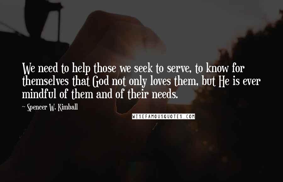 Spencer W. Kimball Quotes: We need to help those we seek to serve, to know for themselves that God not only loves them, but He is ever mindful of them and of their needs.