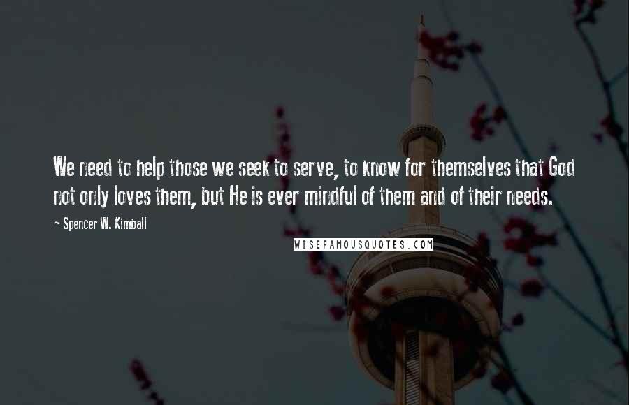 Spencer W. Kimball Quotes: We need to help those we seek to serve, to know for themselves that God not only loves them, but He is ever mindful of them and of their needs.