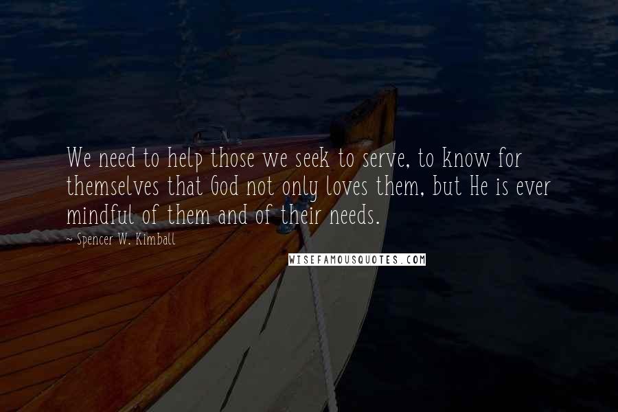 Spencer W. Kimball Quotes: We need to help those we seek to serve, to know for themselves that God not only loves them, but He is ever mindful of them and of their needs.