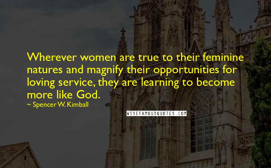 Spencer W. Kimball Quotes: Wherever women are true to their feminine natures and magnify their opportunities for loving service, they are learning to become more like God.