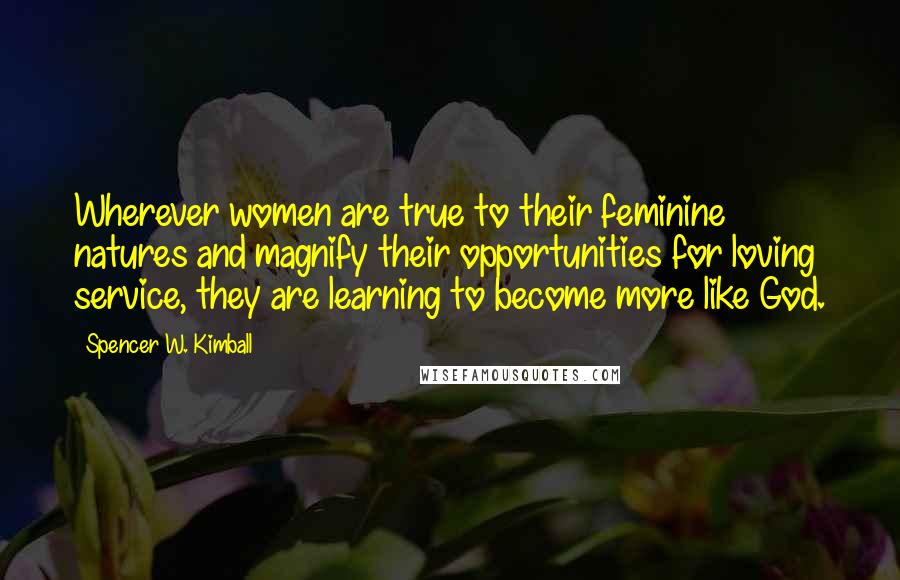 Spencer W. Kimball Quotes: Wherever women are true to their feminine natures and magnify their opportunities for loving service, they are learning to become more like God.