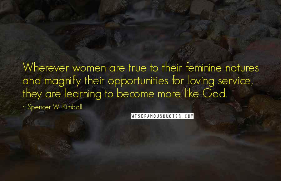 Spencer W. Kimball Quotes: Wherever women are true to their feminine natures and magnify their opportunities for loving service, they are learning to become more like God.